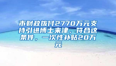 市财政拨付2770万元支持引进博士来津，符合这条件，一次性补贴20万元