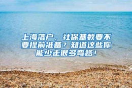 上海落户，社保基数要不要提前准备？知道这些你能少走很多弯路！