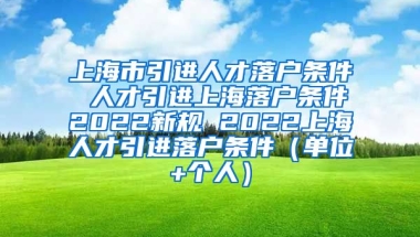 上海市引进人才落户条件 人才引进上海落户条件2022新规 2022上海人才引进落户条件（单位+个人）