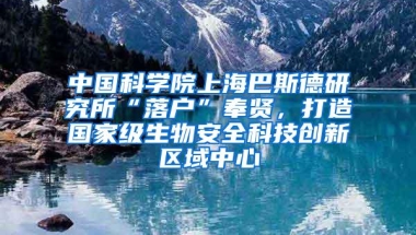 中国科学院上海巴斯德研究所“落户”奉贤，打造国家级生物安全科技创新区域中心