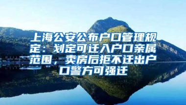 上海公安公布户口管理规定：划定可迁入户口亲属范围，卖房后拒不迁出户口警方可强迁