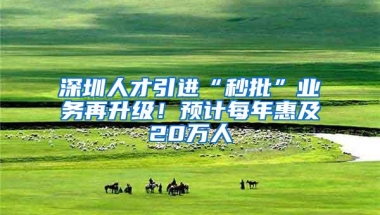 深圳人才引进“秒批”业务再升级！预计每年惠及20万人