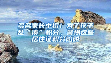 多名家长中招！为了孩子乱“凑”积分，警惕这些居住证积分陷阱