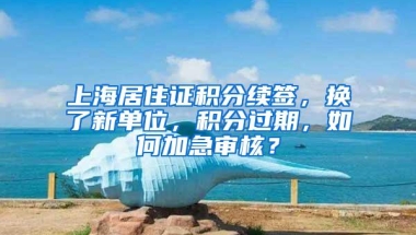 上海居住证积分续签，换了新单位，积分过期，如何加急审核？