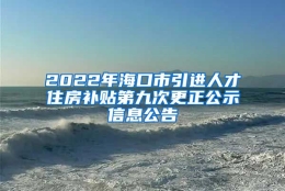 2022年海口市引进人才住房补贴第九次更正公示信息公告