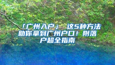 「广州入户」 这5种方法助你拿到广州户口！附落户超全指南