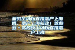 研究生可以直接落户上海吗，落户上海新政！这些双＊高校硕士可以直接落户上海