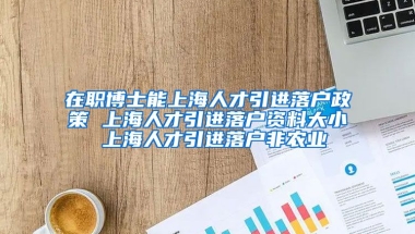 在职博士能上海人才引进落户政策 上海人才引进落户资料大小 上海人才引进落户非农业