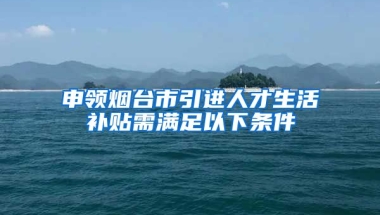 申领烟台市引进人才生活补贴需满足以下条件