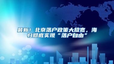 最新！北京落户政策大放宽，海归彻底实现“落户自由”