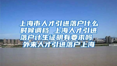 上海市人才引进落户什么时候调档 上海人才引进落户计生证明有要求吗 外来人才引进落户上海