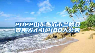 2022山东临沂市兰陵县青年人才引进100人公告