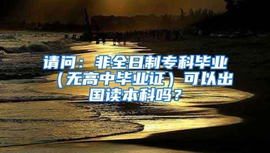 请问：非全日制专科毕业（无高中毕业证）可以出国读本科吗？