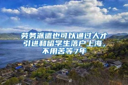 劳务派遣也可以通过人才引进和留学生落户上海，不用苦等7年