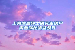 上海应届硕士研究生落户需要满足哪些条件