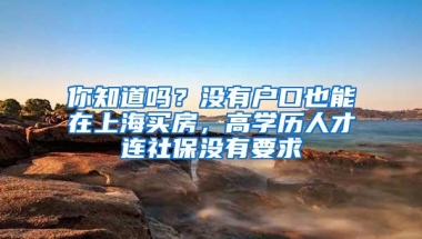 你知道吗？没有户口也能在上海买房，高学历人才连社保没有要求