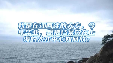 我是在江西读的大专，今年毕业，想把档案放在上海的人才中心如何放？