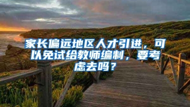 家长偏远地区人才引进，可以免试给教师编制，要考虑去吗？