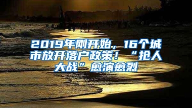 2019年刚开始，16个城市放开落户政策！“抢人大战”愈演愈烈