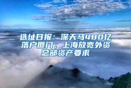 选址日报：深天马480亿落户厦门；上海放宽外资总部资产要求