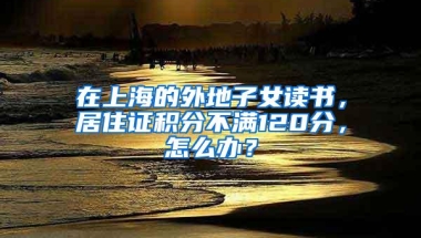 在上海的外地子女读书，居住证积分不满120分，怎么办？