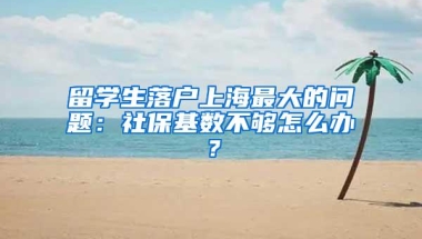 留学生落户上海最大的问题：社保基数不够怎么办？