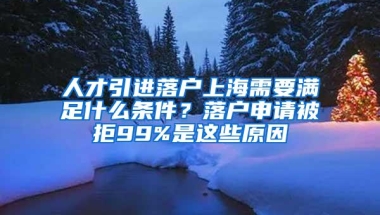 人才引进落户上海需要满足什么条件？落户申请被拒99%是这些原因