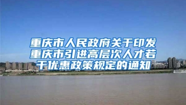 重庆市人民政府关于印发重庆市引进高层次人才若干优惠政策规定的通知