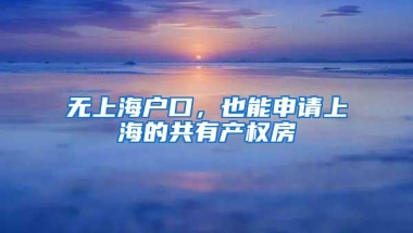 无上海户口，也能申请上海的共有产权房