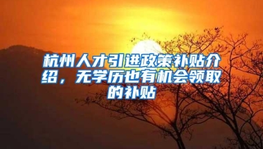 杭州人才引进政策补贴介绍，无学历也有机会领取的补贴