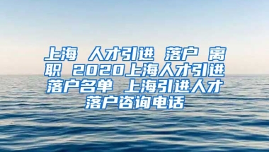 上海 人才引进 落户 离职 2020上海人才引进落户名单 上海引进人才落户咨询电话