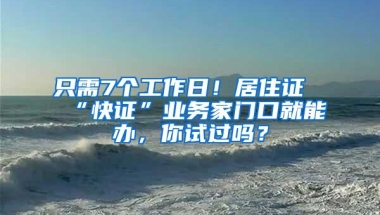 只需7个工作日！居住证“快证”业务家门口就能办，你试过吗？