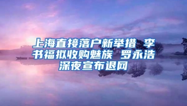 上海直接落户新举措 李书福拟收购魅族 罗永浩深夜宣布退网