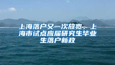 上海落户又一次放宽，上海市试点应届研究生毕业生落户新政