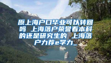 原上海户口毕业可以转回吗 上海落户荣誉看本科的还是研究生的 上海落户力荐e学力_