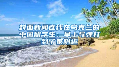 封面新闻连线在乌克兰的中国留学生：早上导弹打到了家附近