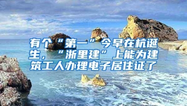 有个“第一”今早在杭诞生，“浙里建”上能为建筑工人办理电子居住证了