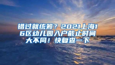 错过就统筹？2021上海16区幼儿园入户截止时间大不同！快复查一下