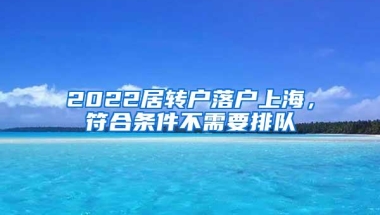 2022居转户落户上海，符合条件不需要排队