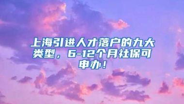 上海引进人才落户的九大类型，6-12个月社保可申办！