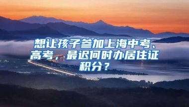 想让孩子参加上海中考、高考，最迟何时办居住证积分？