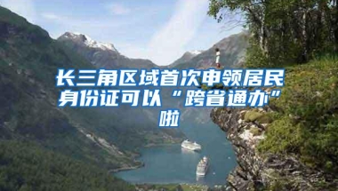 长三角区域首次申领居民身份证可以“跨省通办”啦