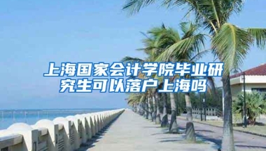 上海国家会计学院毕业研究生可以落户上海吗