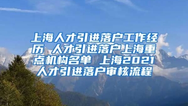 上海人才引进落户工作经历 人才引进落户上海重点机构名单 上海2021人才引进落户审核流程