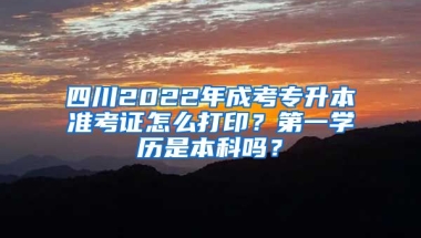 四川2022年成考专升本准考证怎么打印？第一学历是本科吗？