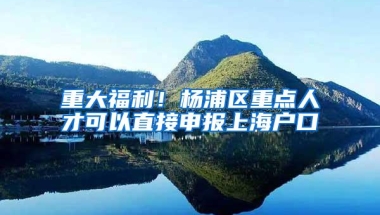 重大福利！杨浦区重点人才可以直接申报上海户口