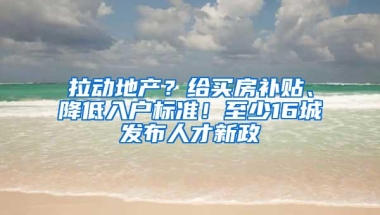 拉动地产？给买房补贴、降低入户标准！至少16城发布人才新政