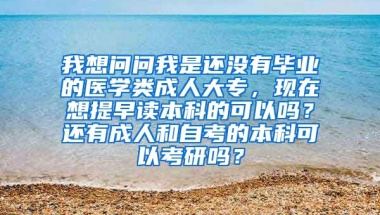 我想问问我是还没有毕业的医学类成人大专，现在想提早读本科的可以吗？还有成人和自考的本科可以考研吗？