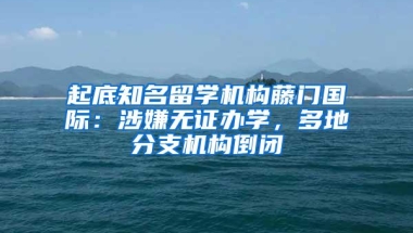 起底知名留学机构藤门国际：涉嫌无证办学，多地分支机构倒闭