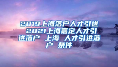 2019上海落户人才引进 2021上海嘉定人才引进落户 上海 人才引进落户 条件